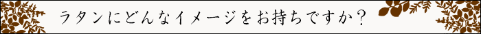 ちょっとインテリア【ラタンにどんなイメージをお持ちですか？】