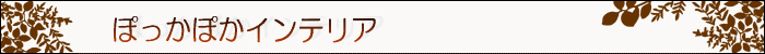 ちょっとインテリア【ぽっかぽかインテリア】