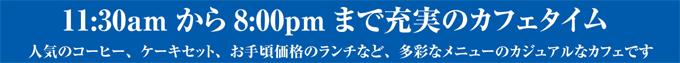11:30amから8:00pmまで充実のカフェタイム 人気のコーヒー、ケーキセット、お手頃価格のランチなど、多彩なメニューのカジュアルなカフェです。
