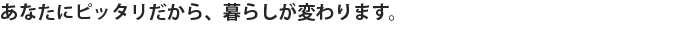 あなたにピッタリだから、暮らしが変わります。