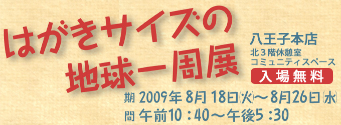 はがきサイズの地球一周展 2009年8月18日（火）〜8月26日（水）まで開催！