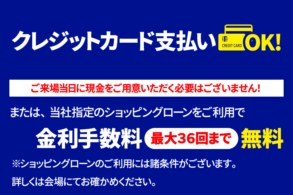 クレジットカード支払いOK！ご来場当日に現金をご用意頂く必要はございません！また、当社指定のショッピングローンをご利用で金利手数料最大36回まで無料になります。条件など詳しくは開場にてお確かめ下さい。この他豊富な支払い方法をご用意しております。