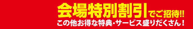 会場特別割引でご招待！！この他にもお得な特典・サービス盛りだくさん！