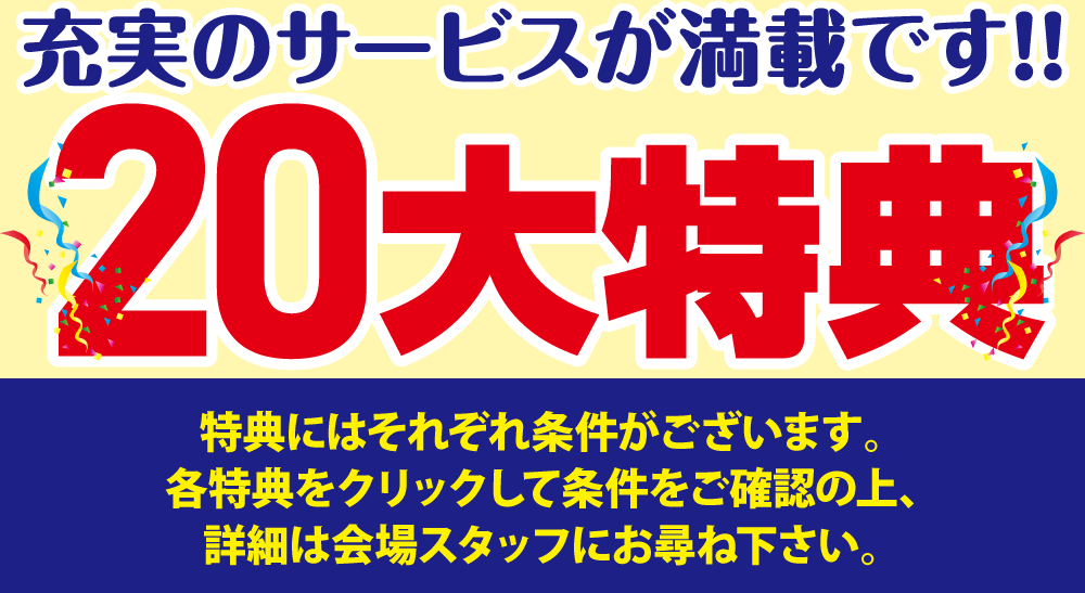 充実の20大特典！特典にはそれぞれ条件がございます。各特典をクリックして条件をご確認の上、詳細は会場スタッフにお尋ね下さい。